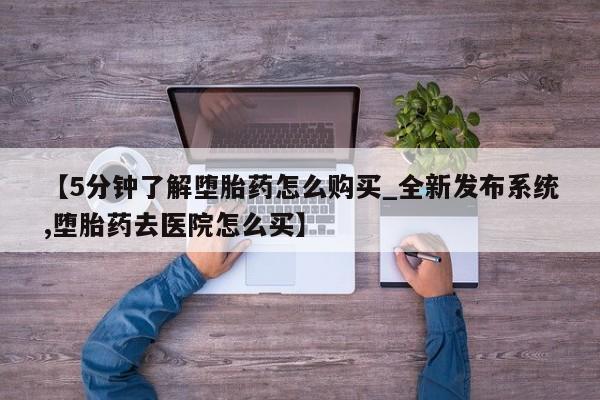 【5分钟了解堕胎药怎么购买_全新发布系统,堕胎药去医院怎么买】