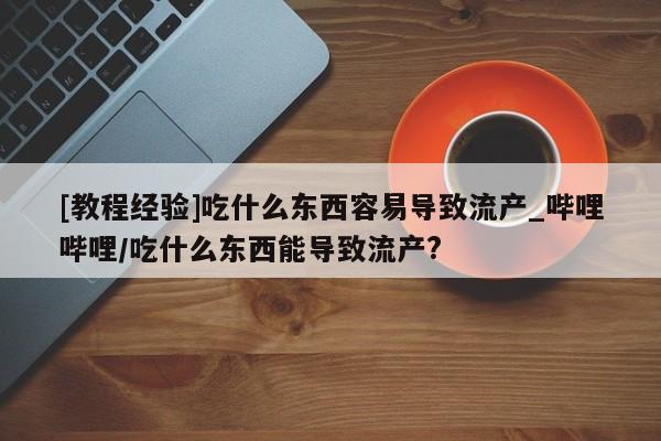[教程经验]吃什么东西容易导致流产_哔哩哔哩/吃什么东西能导致流产?