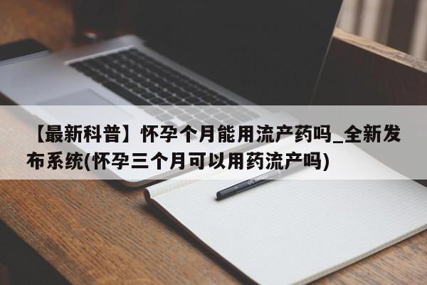 【最新科普】怀孕个月能用流产药吗_全新发布系统(怀孕三个月可以用药流产吗)