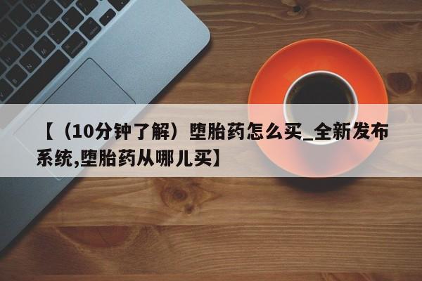 【（10分钟了解）堕胎药怎么买_全新发布系统,堕胎药从哪儿买】