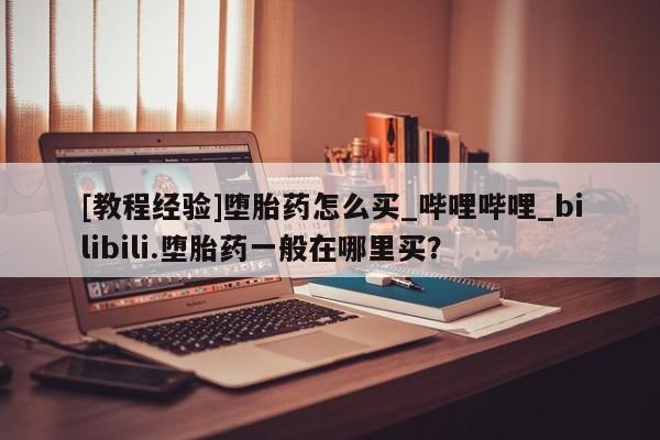 私人医院买打胎药可以吗[教程经验]堕胎药怎么买_哔哩哔哩_bilibili.堕胎药一般在哪里买？