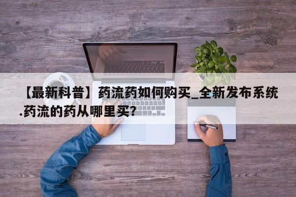 鄱阳打胎药私人店【最新科普】药流药如何购买_全新发布系统.药流的药从哪里买？