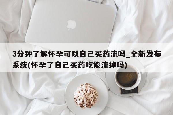线上购买私人打胎药3分钟了解怀孕可以自己买药流吗_全新发布系统(怀孕了自己买药吃能流掉吗)