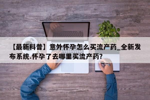 【最新科普】意外怀孕怎么买流产药_全新发布系统.怀孕了去哪里买流产药？