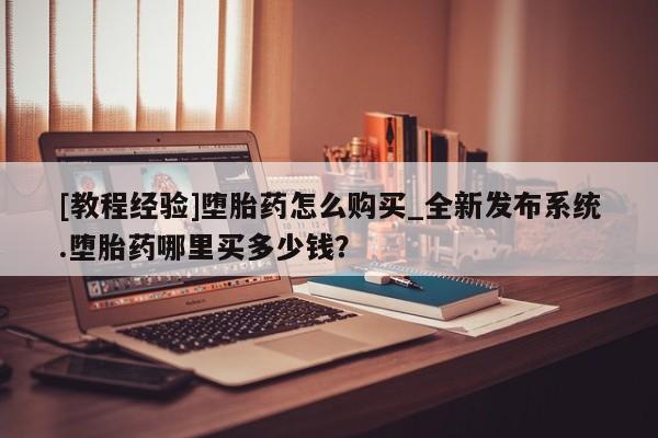 私人哪里有卖打胎药的[教程经验]堕胎药怎么购买_全新发布系统.堕胎药哪里买多少钱？