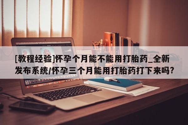 沙县打胎药私人店[教程经验]怀孕个月能不能用打胎药_全新发布系统/怀孕三个月能用打胎药打下来吗?