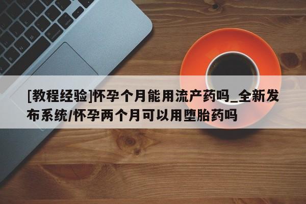 私人医院买打胎药可以吗[教程经验]怀孕个月能用流产药吗_全新发布系统/怀孕两个月可以用堕胎药吗