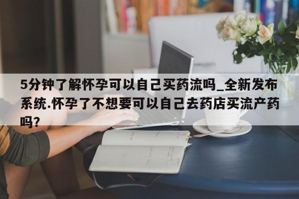 昆明私人打胎药5分钟了解怀孕可以自己买药流吗_全新发布系统.怀孕了不想要可以自己去药店买流产药吗？