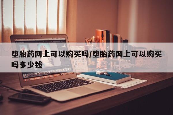私人买打胎药的方式堕胎药网上可以购买吗/堕胎药网上可以购买吗多少钱