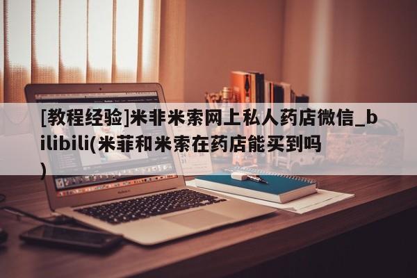 打胎药私人店惠东[教程经验]米非米索网上私人药店微信_bilibili(米菲和米索在药店能买到吗)