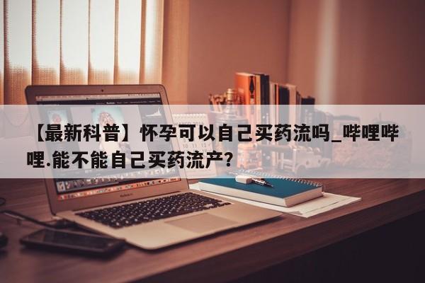打胎药私人医院能买吗【最新科普】怀孕可以自己买药流吗_哔哩哔哩.能不能自己买药流产？
