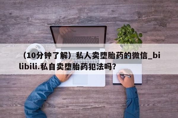 私人打胎药多少钱（10分钟了解）私人卖堕胎药的微信_bilibili.私自卖堕胎药犯法吗？