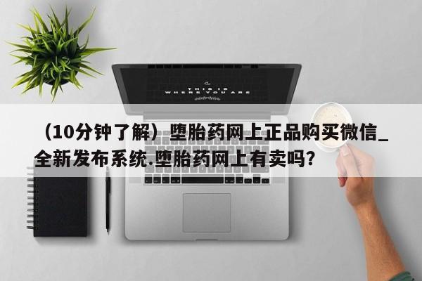 打胎药私人药店有吗（10分钟了解）堕胎药网上正品购买微信_全新发布系统.堕胎药网上有卖吗？