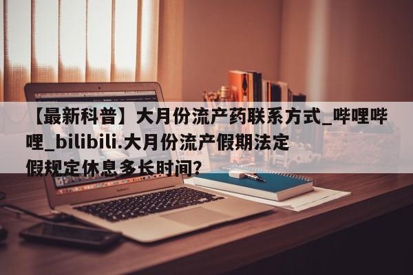 打胎药私人店铺【最新科普】大月份流产药联系方式_哔哩哔哩_bilibili.大月份流产假期法定假规定休息多长时间？