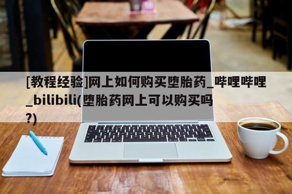 私人哪里卖打胎药[教程经验]网上如何购买堕胎药_哔哩哔哩_bilibili(堕胎药网上可以购买吗?)