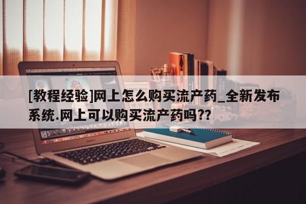 打胎药药店有卖吗私人的[教程经验]网上怎么购买流产药_全新发布系统.网上可以购买流产药吗?？