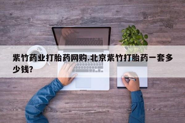 打胎药私人店微信紫竹药业打胎药网购.北京紫竹打胎药一套多少钱？