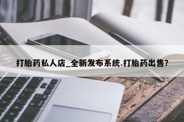 打胎药私人店铺打胎药私人店_全新发布系统.打胎药出售？