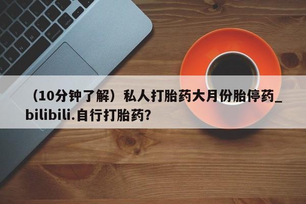哪里有打胎药的私人店（10分钟了解）私人打胎药大月份胎停药_bilibili.自行打胎药？