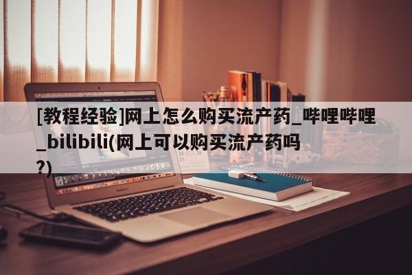 哪里有打胎药的私人店[教程经验]网上怎么购买流产药_哔哩哔哩_bilibili(网上可以购买流产药吗?)