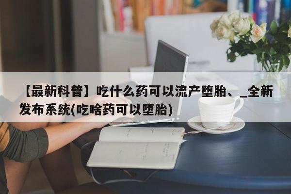 私人买的打胎药正规吗【最新科普】吃什么药可以流产堕胎、_全新发布系统(吃啥药可以堕胎)