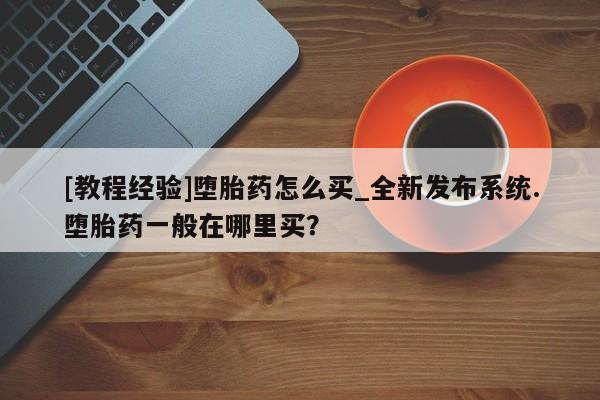 沂源打胎药私人[教程经验]堕胎药怎么买_全新发布系统.堕胎药一般在哪里买？