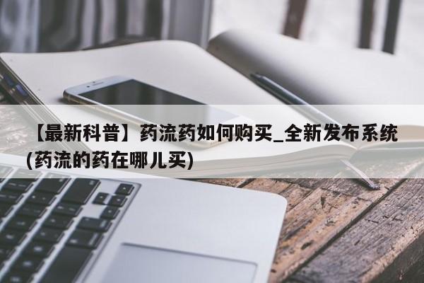 私人医院买打胎药【最新科普】药流药如何购买_全新发布系统(药流的药在哪儿买)