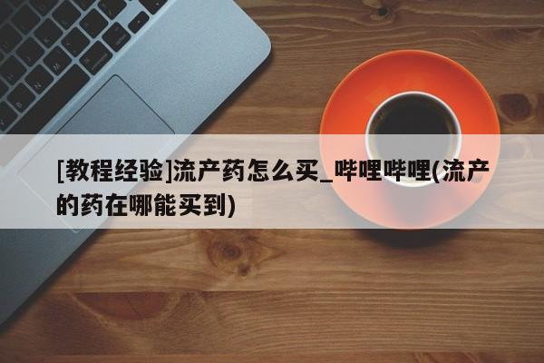 网上私人买的打胎药一[教程经验]流产药怎么买_哔哩哔哩(流产的药在哪能买到)
