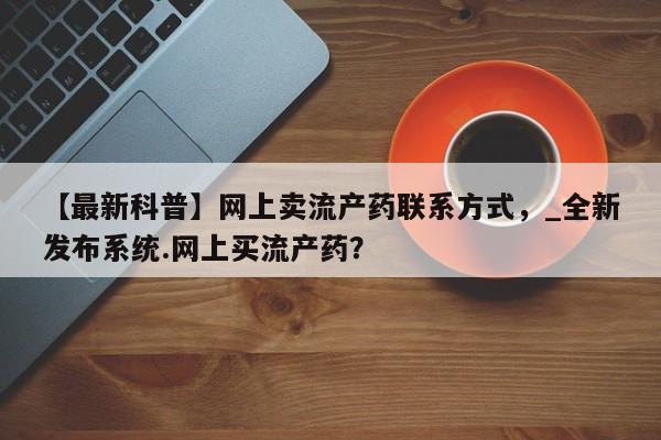 打胎药私人店图片大全【最新科普】网上卖流产药联系方式，_全新发布系统.网上买流产药？