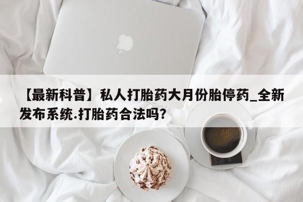 私人可以开打胎药吗【最新科普】私人打胎药大月份胎停药_全新发布系统.打胎药合法吗？