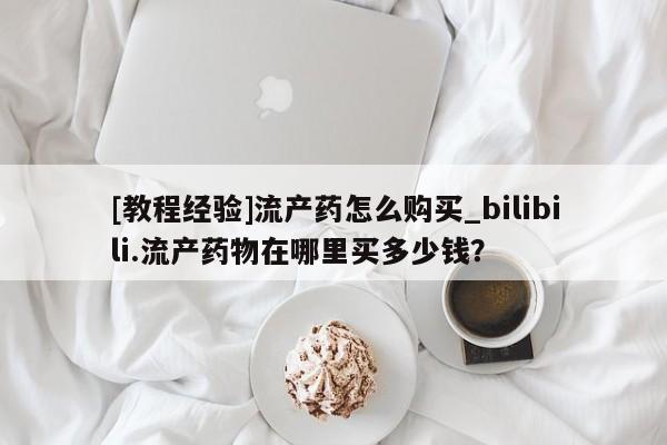 打胎药私人微信联系[教程经验]流产药怎么购买_bilibili.流产药物在哪里买多少钱？