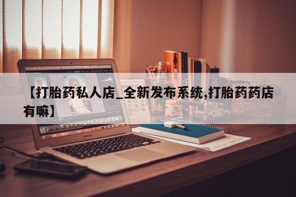 私人微信打胎药【打胎药私人店_全新发布系统,打胎药药店有嘛】