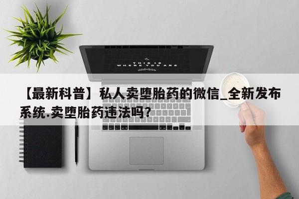 私人店打胎药多少钱一盒【最新科普】私人卖堕胎药的微信_全新发布系统.卖堕胎药违法吗？