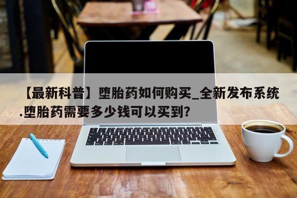 私人打胎药哪里买【最新科普】堕胎药如何购买_全新发布系统.堕胎药需要多少钱可以买到?
