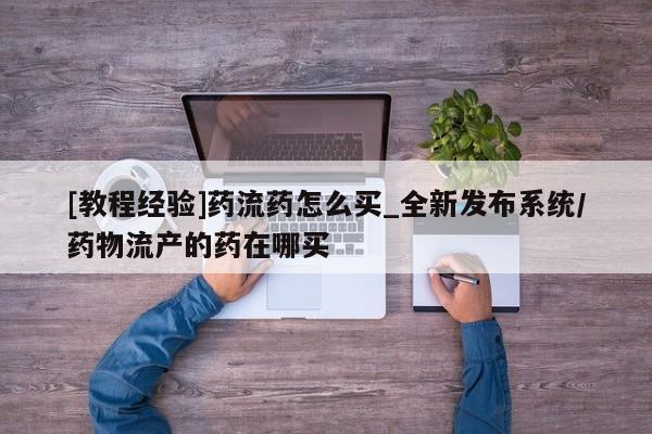 哪里有卖打胎药的私人店[教程经验]药流药怎么买_全新发布系统/药物流产的药在哪买