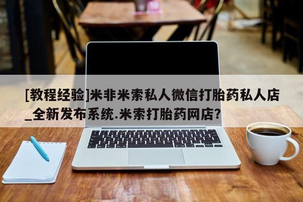 私人买打胎药微信[教程经验]米非米索私人微信打胎药私人店_全新发布系统.米索打胎药网店？
