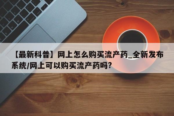 打胎药私人诊所【最新科普】网上怎么购买流产药_全新发布系统/网上可以购买流产药吗?