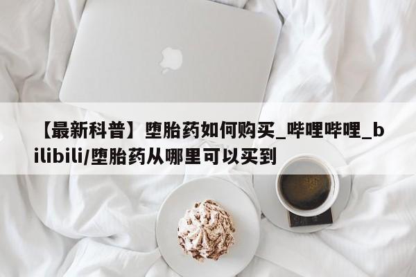 打胎药私人店在哪里买【最新科普】堕胎药如何购买_哔哩哔哩_bilibili/堕胎药从哪里可以买到