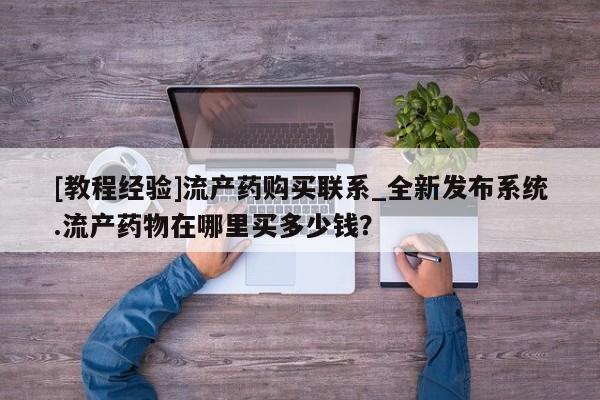 卖打胎药私人微信[教程经验]流产药购买联系_全新发布系统.流产药物在哪里买多少钱？