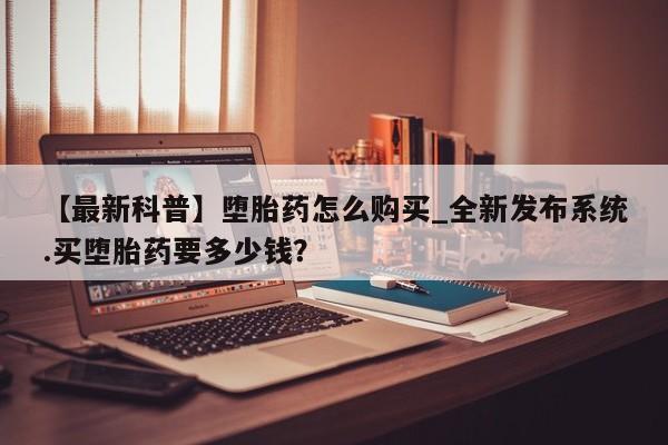 有没有私人卖打胎药的店【最新科普】堕胎药怎么购买_全新发布系统.买堕胎药要多少钱？