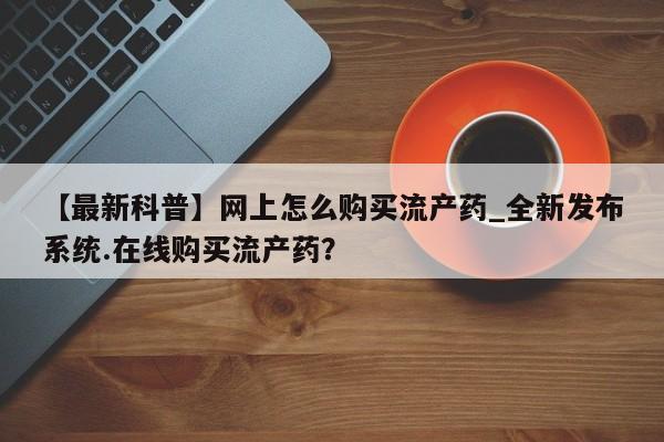 哪里有私人打胎药可以卖【最新科普】网上怎么购买流产药_全新发布系统.在线购买流产药？