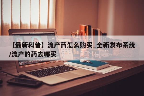 打胎药私人店渭南【最新科普】流产药怎么购买_全新发布系统/流产的药去哪买