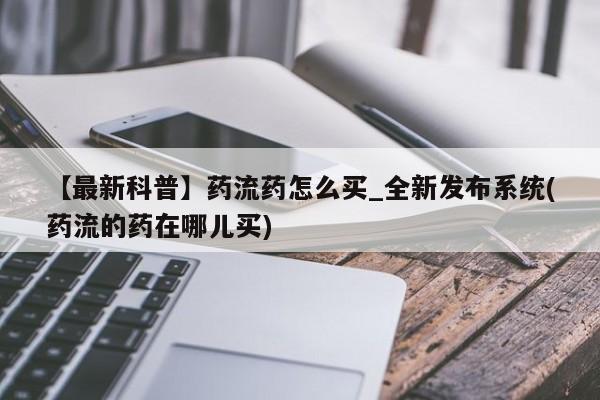 私人打胎药货到付款的【最新科普】药流药怎么买_全新发布系统(药流的药在哪儿买)