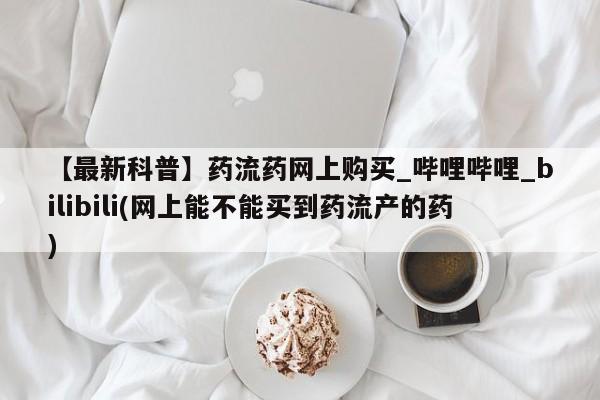 私人打胎药网店能买吗【最新科普】药流药网上购买_哔哩哔哩_bilibili(网上能不能买到药流产的药)