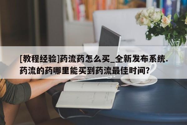 私人医生提不提供打胎药[教程经验]药流药怎么买_全新发布系统.药流的药哪里能买到药流最佳时间？