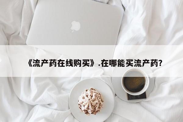 私人医生提不提供打胎药《流产药在线购买》.在哪能买流产药？