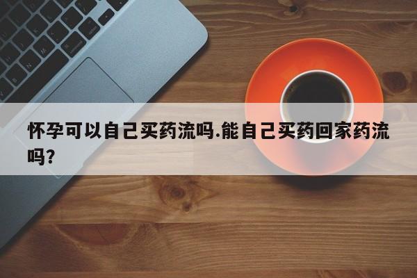清镇私人诊所打胎药怀孕可以自己买药流吗.能自己买药回家药流吗？