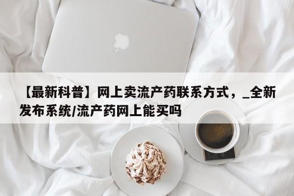 打胎药联系方式私人微信【最新科普】网上卖流产药联系方式，_全新发布系统/流产药网上能买吗