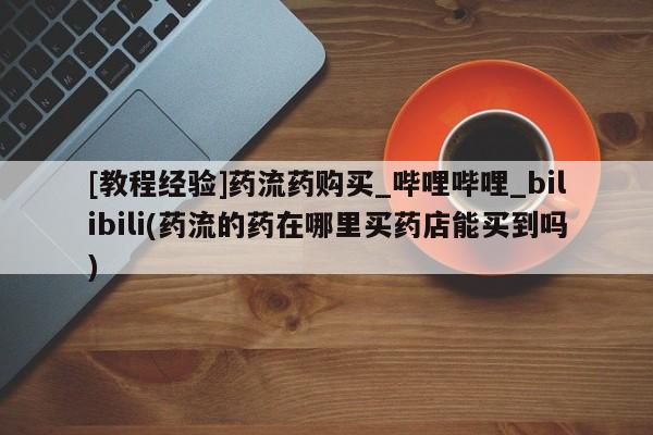 私人买打胎药怎么买[教程经验]药流药购买_哔哩哔哩_bilibili(药流的药在哪里买药店能买到吗)