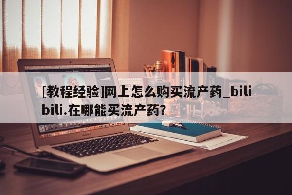 打胎药私人医院专卖店[教程经验]网上怎么购买流产药_bilibili.在哪能买流产药？